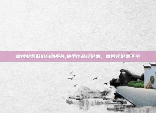 微博业务低价自助平台,快手作品评论赞,微博评论赞下单
