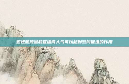 短视频流量和直播间人气可以起到双向促进的作用