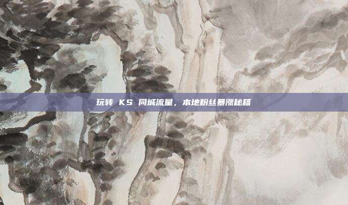 玩转 KS 同城流量，本地粉丝暴涨秘籍