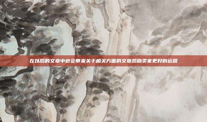 在以后的文章中也会带来关于相关方面的文章帮助卖家更好的运营