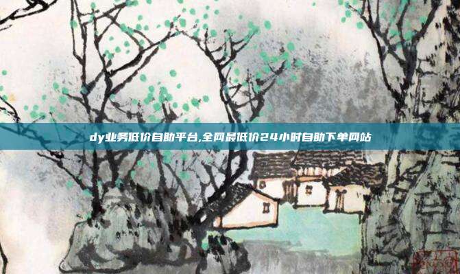 dy业务低价自助平台,全网最低价24小时自助下单网站