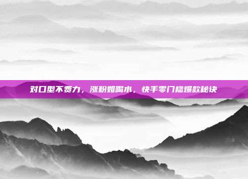 对口型不费力，涨粉如喝水，快手零门槛爆款秘诀