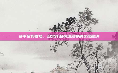 快手宝妈做号，日常作品快速涨赞的实操秘诀