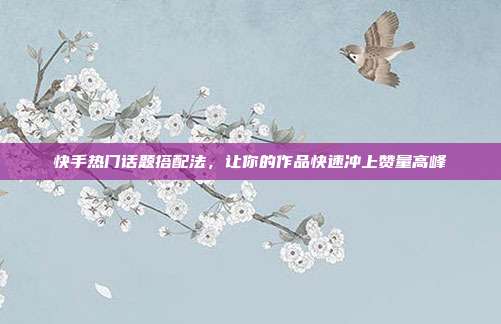 快手热门话题搭配法，让你的作品快速冲上赞量高峰
