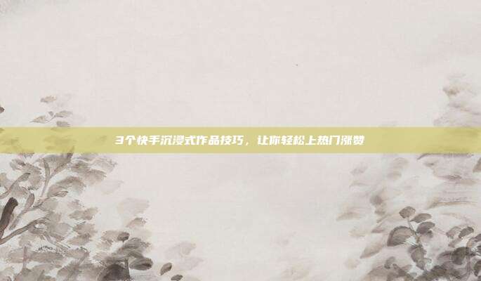 3个快手沉浸式作品技巧，让你轻松上热门涨赞