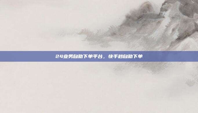 24业务自助下单平台,快手秒自助下单