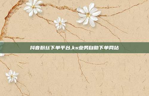 抖音粉丝下单平台,ks业务自助下单网站