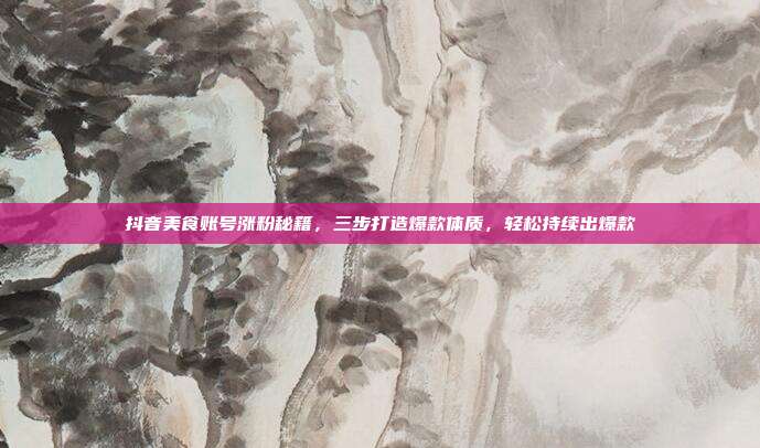 抖音美食账号涨粉秘籍，三步打造爆款体质，轻松持续出爆款