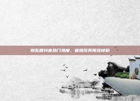 别乱蹭抖音热门热度，做错反而限流掉粉