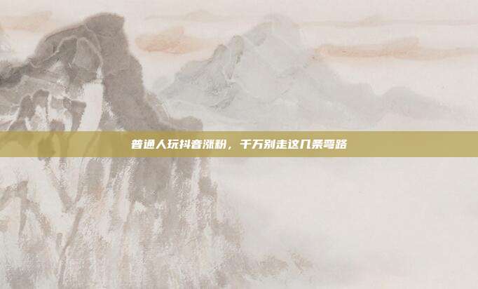 普通人玩抖音涨粉，千万别走这几条弯路