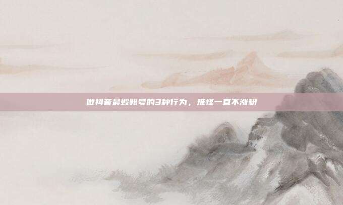 做抖音最毁账号的3种行为,难怪一直不涨粉