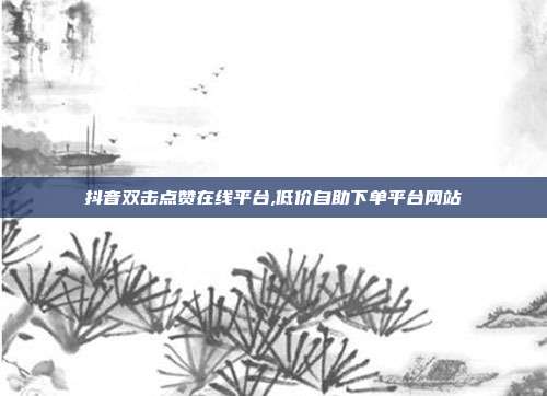 抖音双击点赞在线平台,低价自助下单平台网站