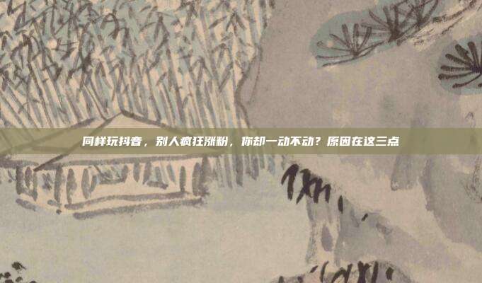同样玩抖音,别人疯狂涨粉,你却一动不动?原因在这三点
