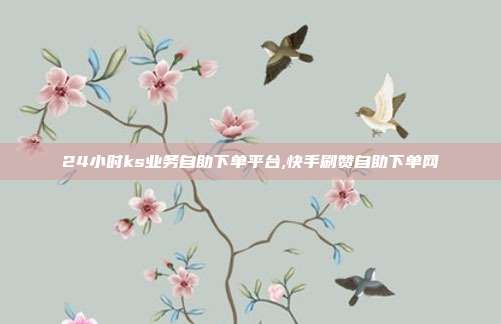 24小时ks业务自助下单平台,快手刷赞自助下单网