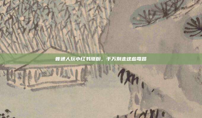 普通人玩小红书涨粉，千万别走这些弯路