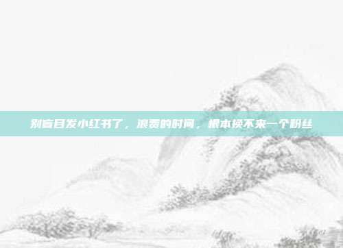 别盲目发小红书了，浪费的时间，根本换不来一个粉丝