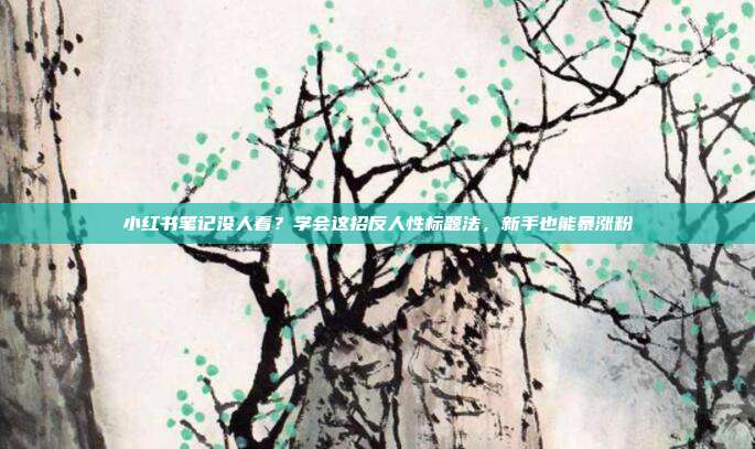 小红书笔记没人看?学会这招反人性标题法,新手也能暴涨粉