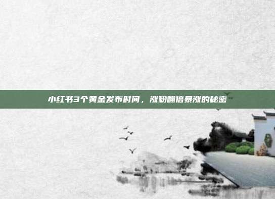 小红书3个黄金发布时间，涨粉翻倍暴涨的秘密