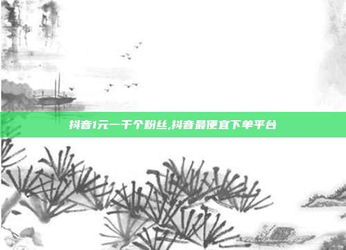 抖音1元一千个粉丝,抖音最便宜下单平台