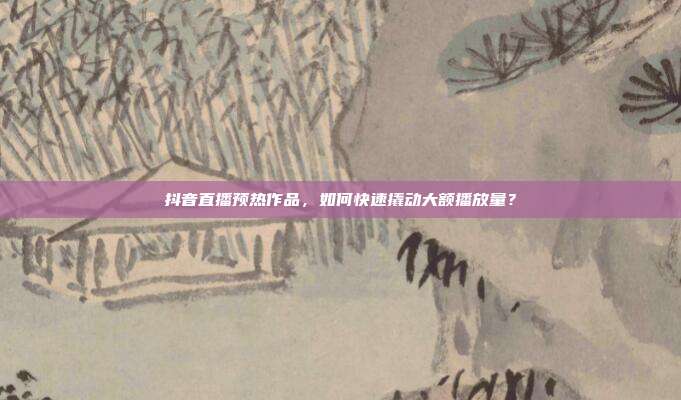抖音直播预热作品,如何快速撬动大额播放量?