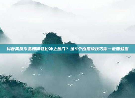 抖音美食作品如何轻松冲上热门？这5个涨播放技巧你一定要知道