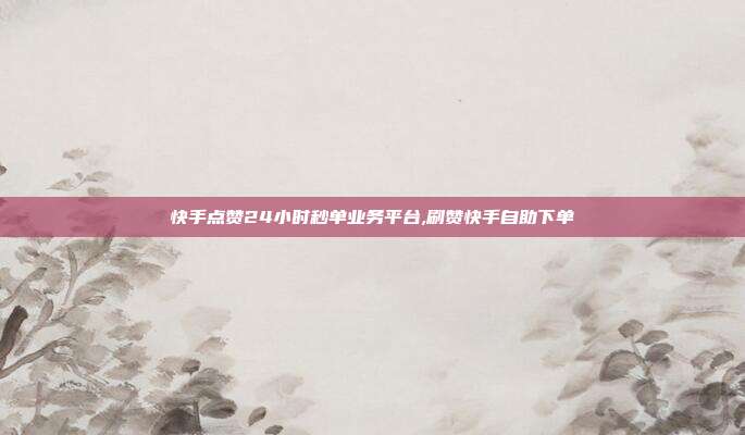 快手点赞24小时秒单业务平台,刷赞快手自助下单
