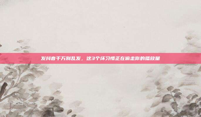 发抖音千万别乱发，这3个坏习惯正在偷走你的播放量