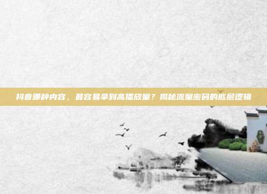 抖音哪种内容，最容易拿到高播放量？揭秘流量密码的底层逻辑