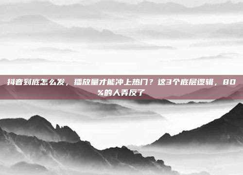 抖音到底怎么发,播放量才能冲上热门?这3个底层逻辑,80%的人弄反了