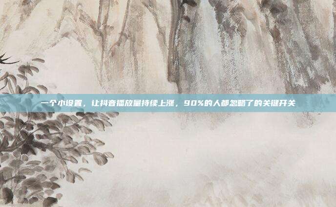 一个小设置,让抖音播放量持续上涨,90%的人都忽略了的关键开关