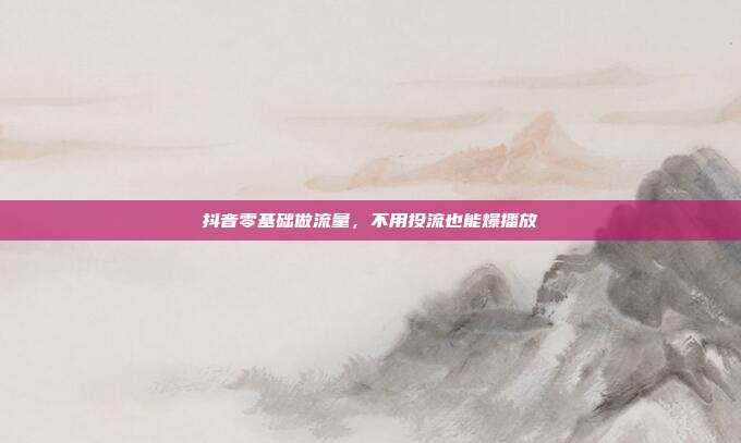 抖音零基础做流量，不用投流也能爆播放