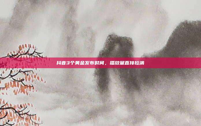 抖音3个黄金发布时间，播放量直接拉满