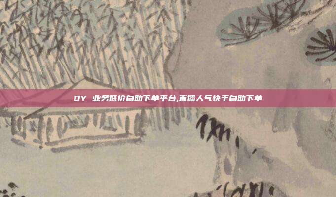 DY 业务低价自助下单平台,直播人气快手自助下单
