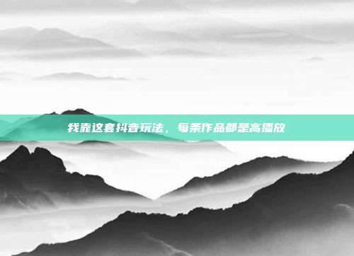 我靠这套抖音玩法，每条作品都是高播放