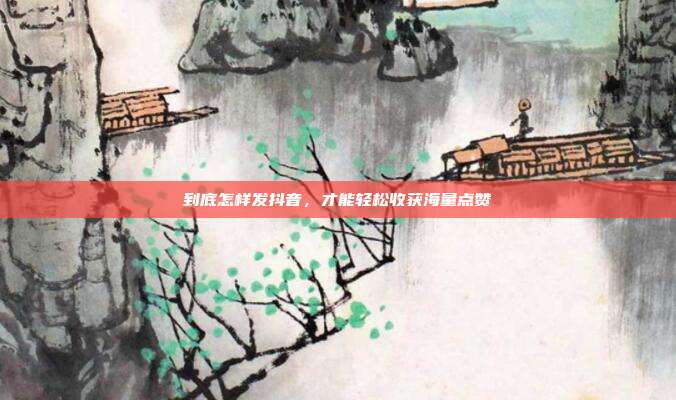 到底怎样发抖音,才能轻松收获海量点赞