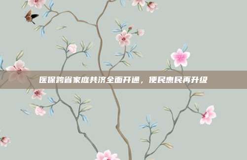 医保跨省家庭共济全面开通,便民惠民再升级