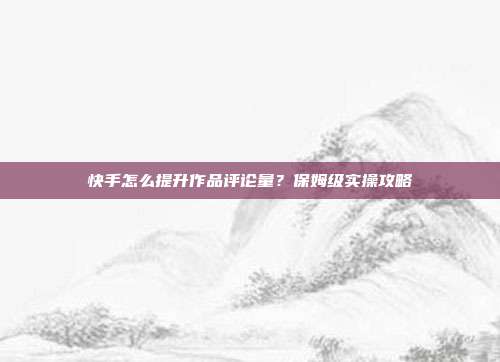 快手怎么提升作品评论量?保姆级实操攻略