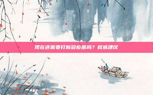 现在还需要打新冠疫苗吗？权威建议