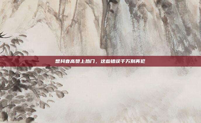 想抖音高赞上热门,这些错误千万别再犯