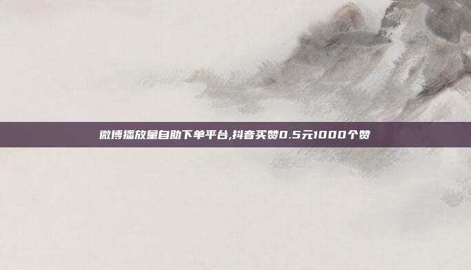 微博播放量自助下单平台,抖音买赞0.5元1000个赞