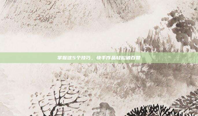 掌握这5个技巧,快手作品轻松破百赞