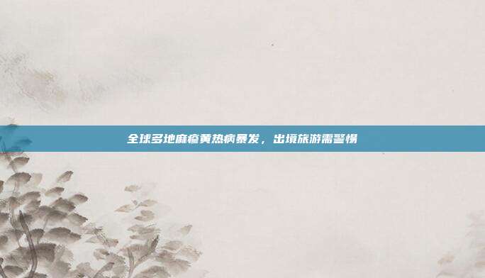 全球多地麻疹黄热病暴发,出境旅游需警惕