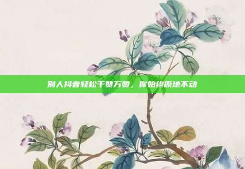 别人抖音轻松千赞万赞,你始终原地不动