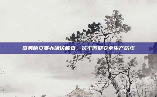 国务院安委办暗访督查,筑牢假期安全生产防线