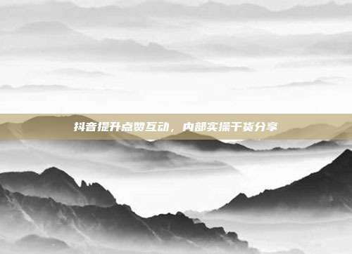 抖音提升点赞互动，内部实操干货分享
