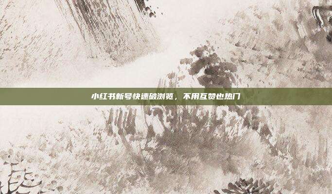 小红书新号快速破浏览，不用互赞也热门
