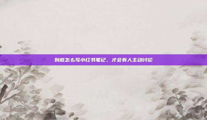 到底怎么写小红书笔记，才会有人主动讨论