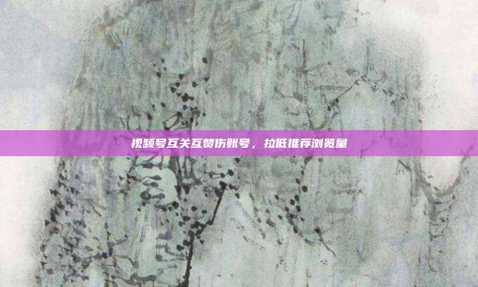 视频号互关互赞伤账号，拉低推荐浏览量
