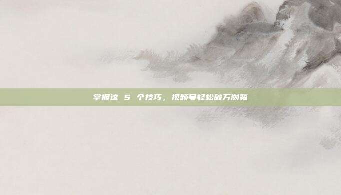 掌握这 5 个技巧,视频号轻松破万浏览