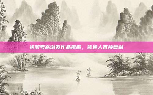 视频号高浏览作品拆解,普通人直接复制